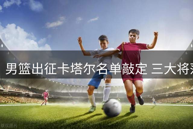 男篮出征卡塔尔名单敲定 三大将落选杨瀚森挑大梁