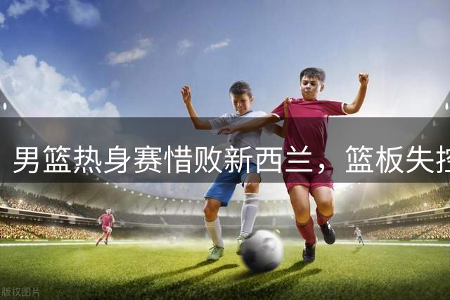 男篮热身赛惜败新西兰，篮板失控成最大软肋