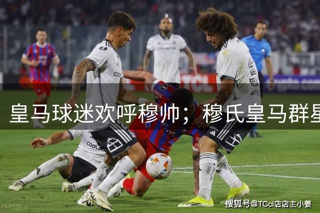 皇马球迷欢呼穆帅；穆氏皇马群星闪耀，4：1大胜，姆巴佩帽子戏法；皇马登顶西甲