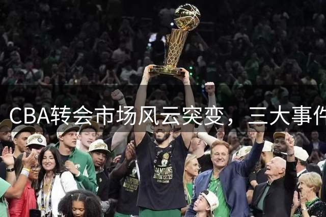 CBA转会市场风云突变，三大事件引发关注